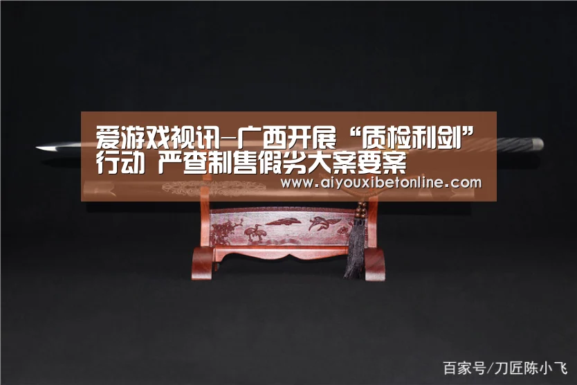 爱游戏视讯-广西开展“质检利剑”行动 严查制售假劣大案要案(图3) 爱游戏竞猜