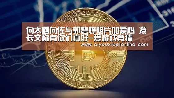 向太晒向佐与郭碧婷照片加爱心 发长文称有你们真好-爱游戏竞猜(图1) 爱游戏视讯